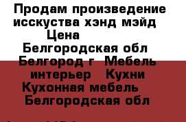 Продам произведение исскуства хэнд-мэйд › Цена ­ 70 000 - Белгородская обл., Белгород г. Мебель, интерьер » Кухни. Кухонная мебель   . Белгородская обл.